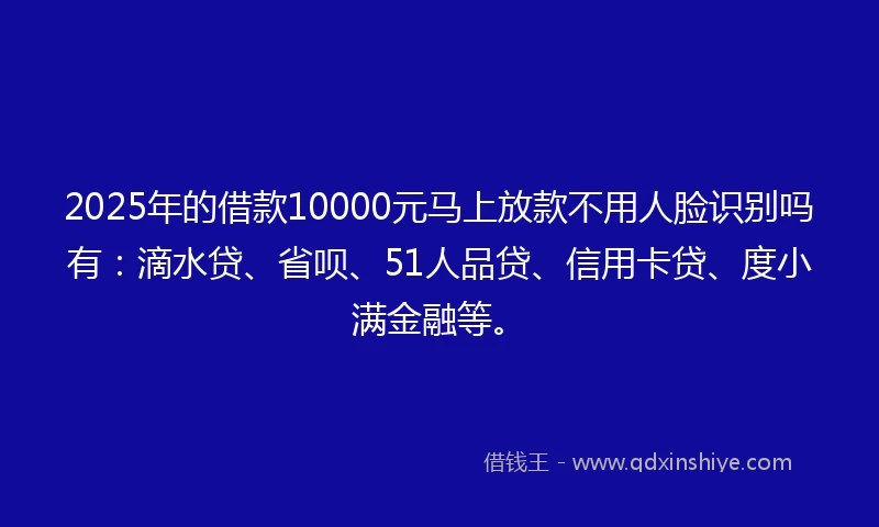 2025年的借款10000元马上放款不用人脸识别吗有：滴水贷、省呗、51人品贷、信用卡贷、度小满金融等。