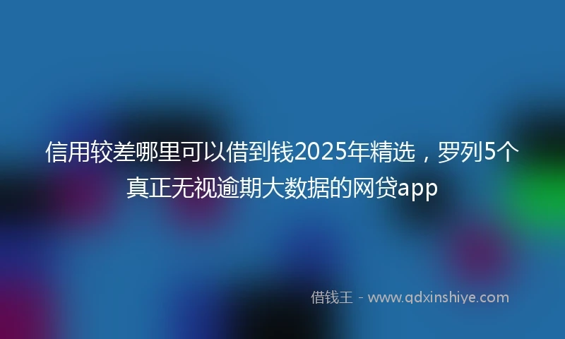 信用较差哪里可以借到钱2025年精选，罗列5个真正无视逾期大数据的网贷app