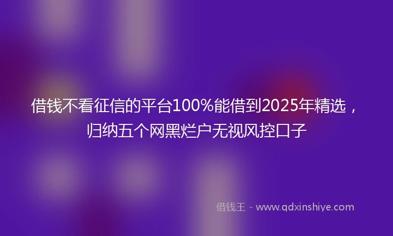 借钱不看征信的平台100%能借到2025年精选，归纳五个网黑烂户无视风控口子