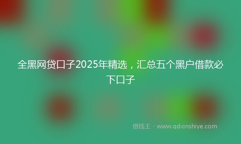 全黑网贷口子2025年精选，汇总五个黑户借款必下口子