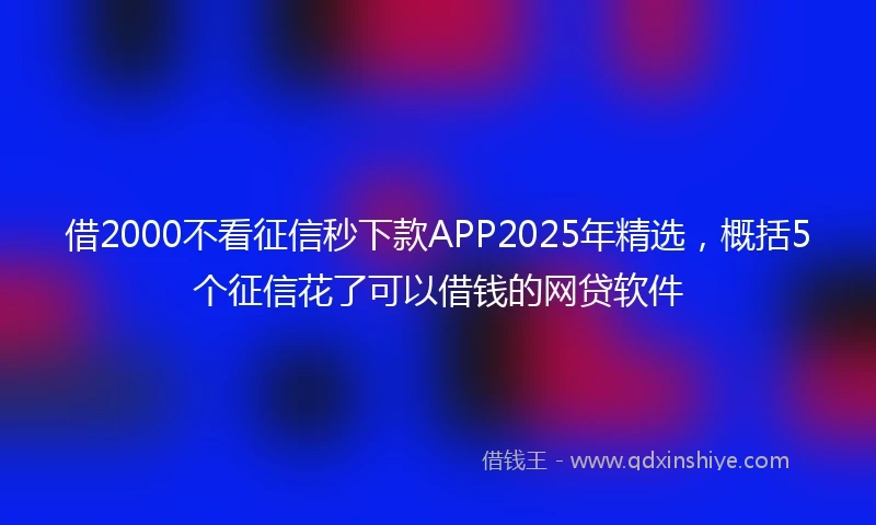 借2000不看征信秒下款APP2025年精选，概括5个征信花了可以借钱的网贷软件