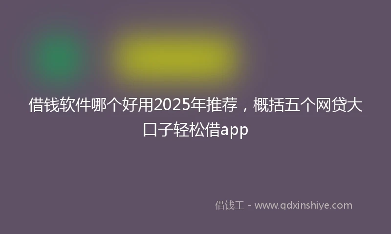借钱软件哪个好用2025年推荐，概括五个网贷大口子轻松借app