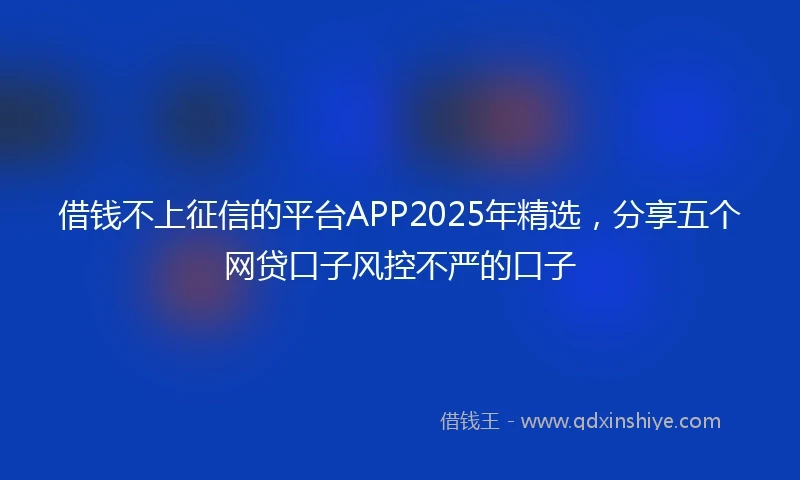 借钱不上征信的平台APP2025年精选，分享五个网贷口子风控不严的口子