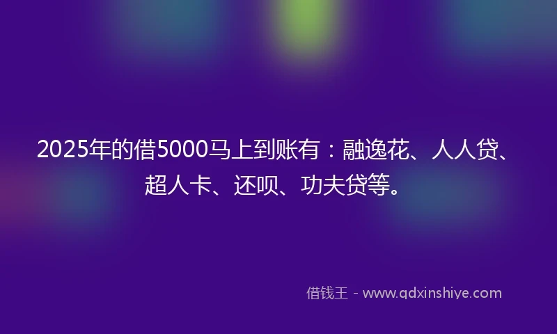 2025年的借5000马上到账有：融逸花、人人贷、超人卡、还呗、功夫贷等。