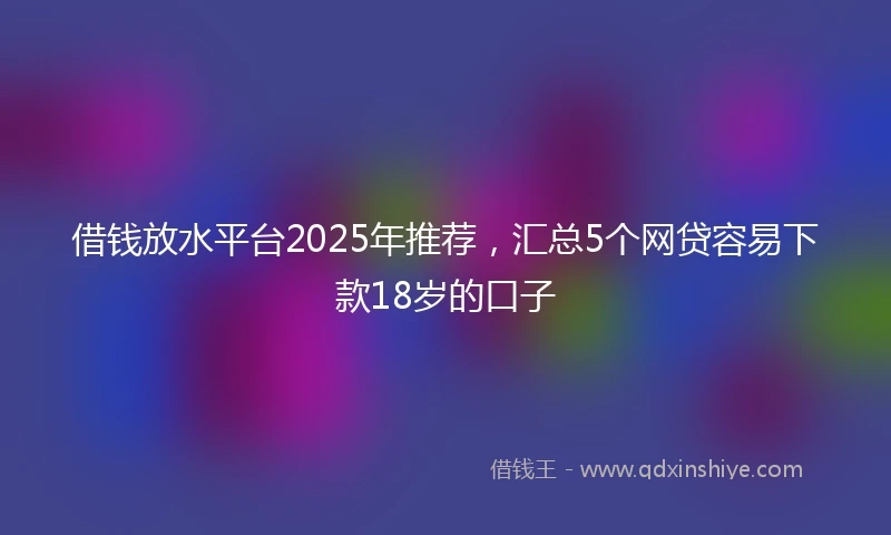 借钱放水平台2025年推荐，汇总5个网贷容易下款18岁的口子
