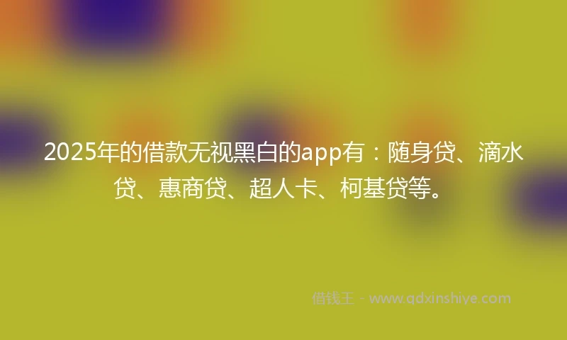 2025年的借款无视黑白的app有：随身贷、滴水贷、惠商贷、超人卡、柯基贷等。