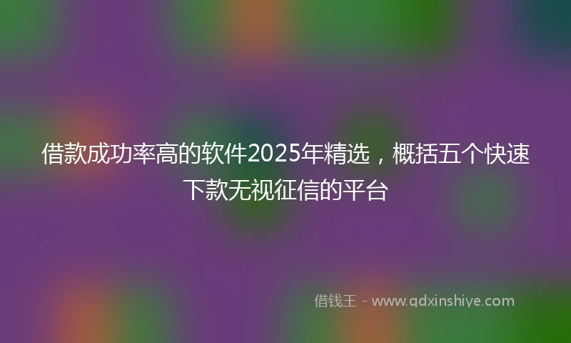借款成功率高的软件2025年精选，概括五个快速下款无视征信的平台