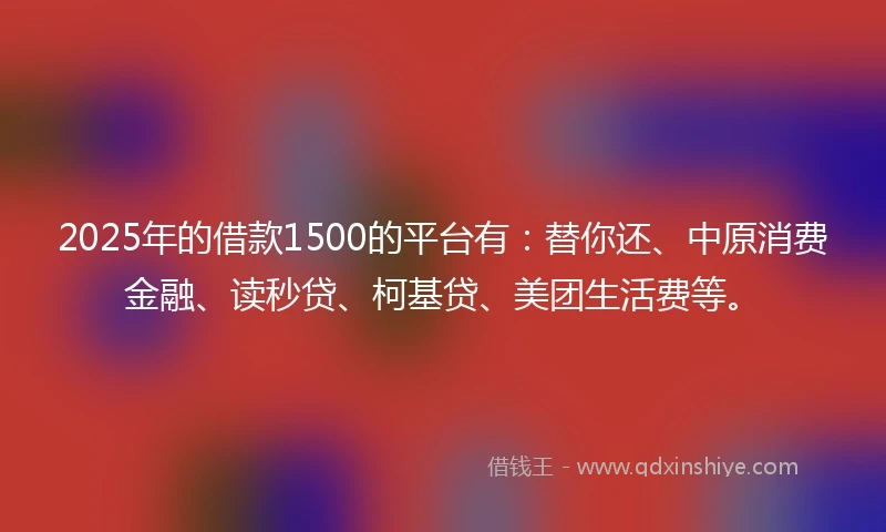 2025年的借款1500的平台有：替你还、中原消费金融、读秒贷、柯基贷、美团生活费等。