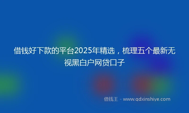 借钱好下款的平台2025年精选，梳理五个最新无视黑白户网贷口子