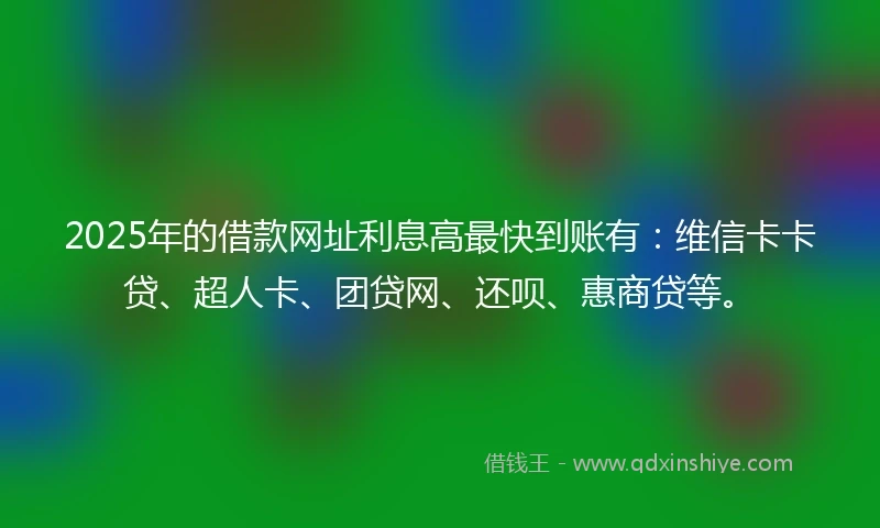 2025年的借款网址利息高最快到账有：维信卡卡贷、超人卡、团贷网、还呗、惠商贷等。