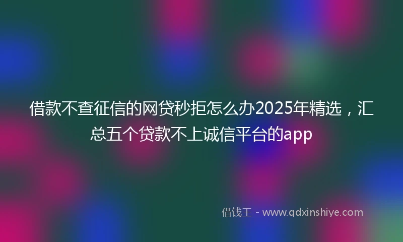 借款不查征信的网贷秒拒怎么办2025年精选，汇总五个贷款不上诚信平台的app