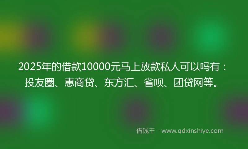 2025年的借款10000元马上放款私人可以吗有：投友圈、惠商贷、东方汇、省呗、团贷网等。