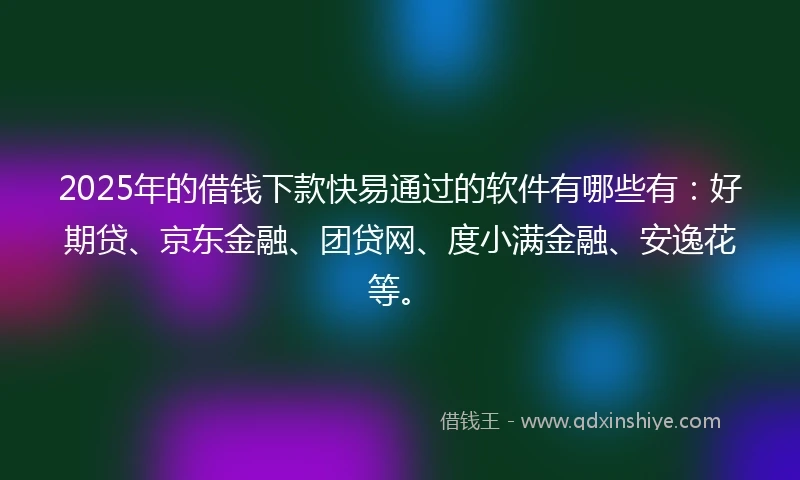 2025年的借钱下款快易通过的软件有哪些有：好期贷、京东金融、团贷网、度小满金融、安逸花等。