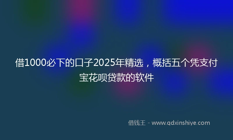 借1000必下的口子2025年精选，概括五个凭支付宝花呗贷款的软件