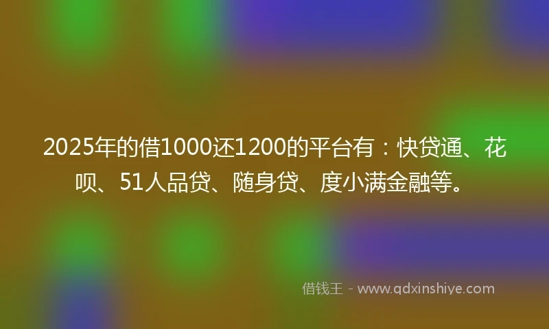 2025年的借1000还1200的平台有：快贷通、花呗、51人品贷、随身贷、度小满金融等。