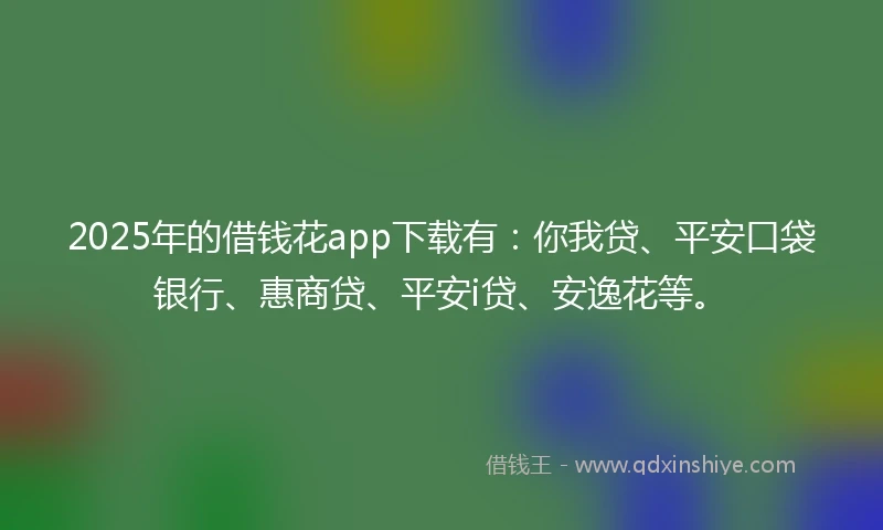 2025年的借钱花app下载有：你我贷、平安口袋银行、惠商贷、平安i贷、安逸花等。