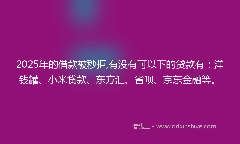 2025年的借款被秒拒,有没有可以下的贷款有：洋钱罐、小米贷款、东方汇、省呗、京东金融等。