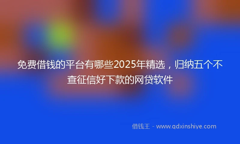 免费借钱的平台有哪些2025年精选，归纳五个不查征信好下款的网贷软件