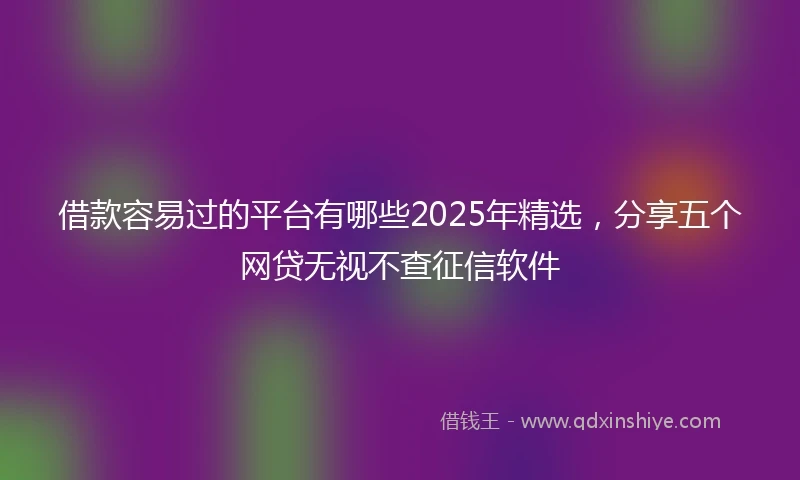 借款容易过的平台有哪些2025年精选，分享五个网贷无视不查征信软件