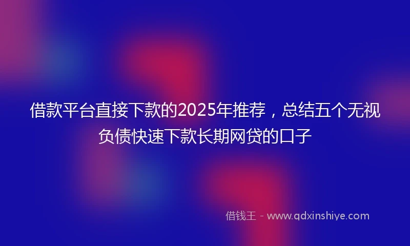 借款平台直接下款的2025年推荐，总结五个无视负债快速下款长期网贷的口子