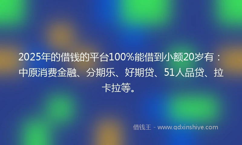 2025年的借钱的平台100%能借到小额20岁有：中原消费金融、分期乐、好期贷、51人品贷、拉卡拉等。