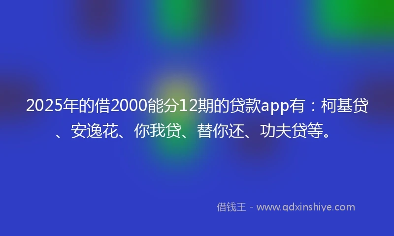 2025年的借2000能分12期的贷款app有：柯基贷、安逸花、你我贷、替你还、功夫贷等。