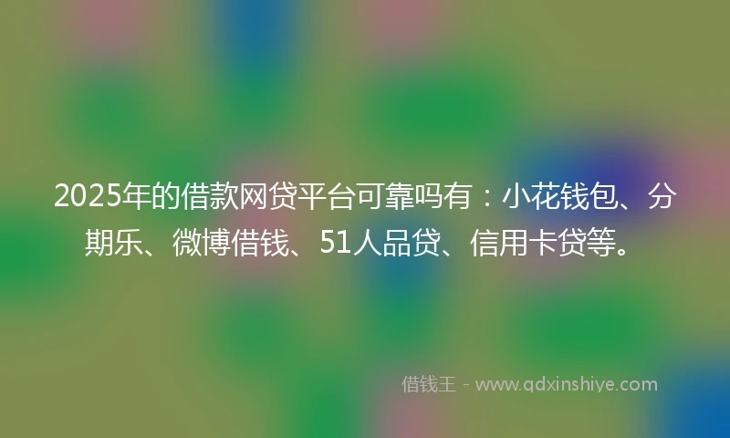2025年的借款网贷平台可靠吗有：小花钱包、分期乐、微博借钱、51人品贷、信用卡贷等。