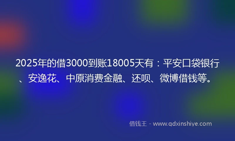 2025年的借3000到账18005天有：平安口袋银行、安逸花、中原消费金融、还呗、微博借钱等。