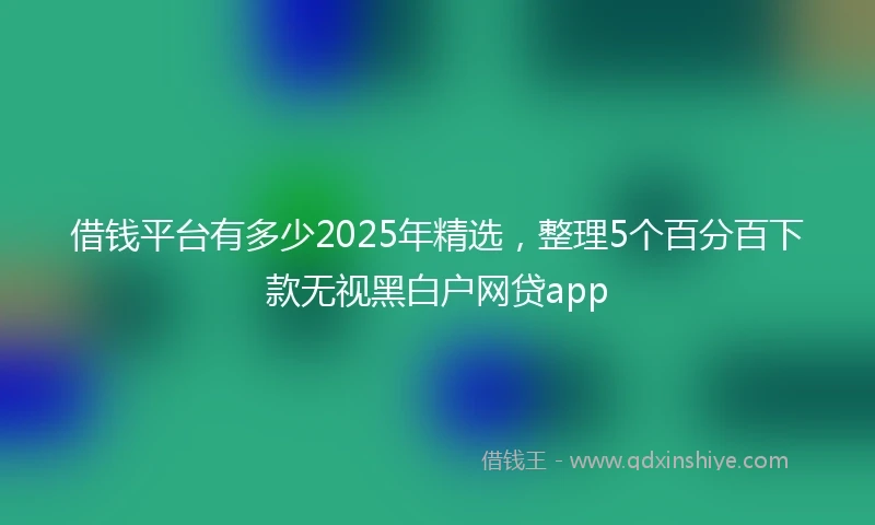 借钱平台有多少2025年精选，整理5个百分百下款无视黑白户网贷app
