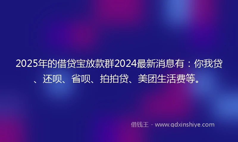 2025年的借贷宝放款群2024最新消息有：你我贷、还呗、省呗、拍拍贷、美团生活费等。