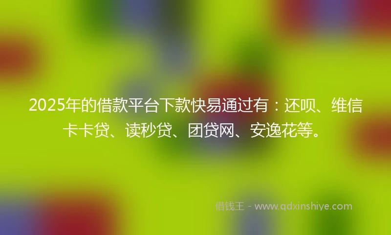 2025年的借款平台下款快易通过有：还呗、维信卡卡贷、读秒贷、团贷网、安逸花等。