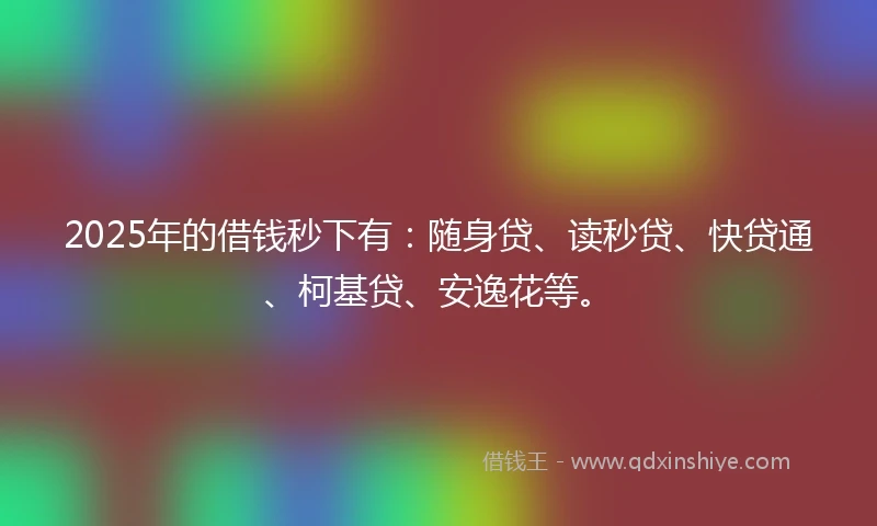 2025年的借钱秒下有：随身贷、读秒贷、快贷通、柯基贷、安逸花等。