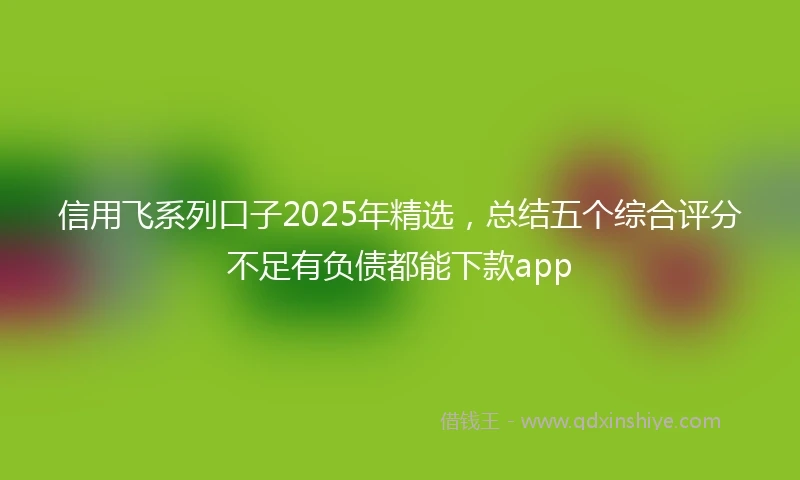 信用飞系列口子2025年精选，总结五个综合评分不足有负债都能下款app