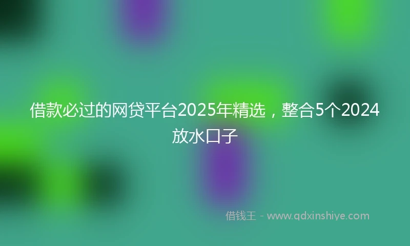 借款必过的网贷平台2025年精选，整合5个2024放水口子