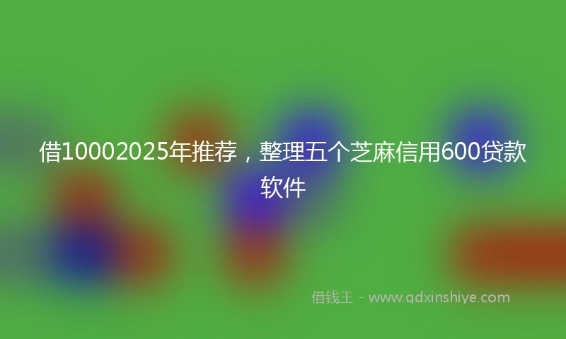 借10002025年推荐，整理五个芝麻信用600贷款软件