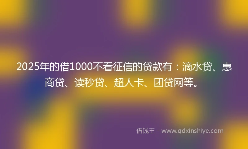 2025年的借1000不看征信的贷款有：滴水贷、惠商贷、读秒贷、超人卡、团贷网等。