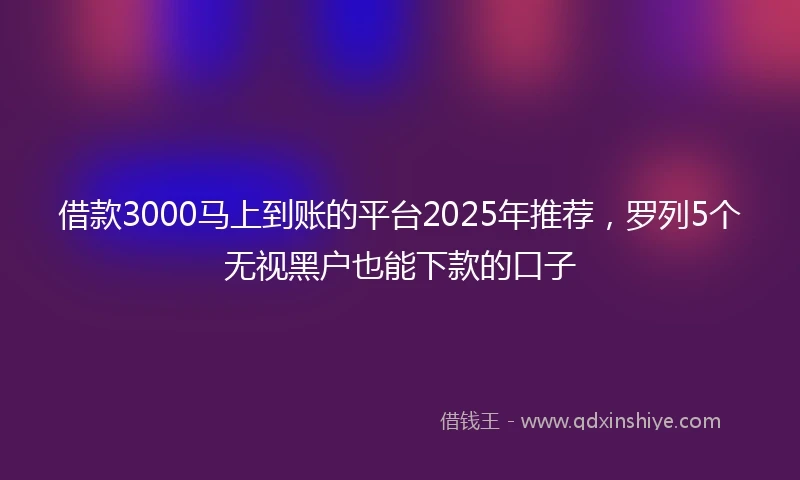 借款3000马上到账的平台2025年推荐，罗列5个无视黑户也能下款的口子