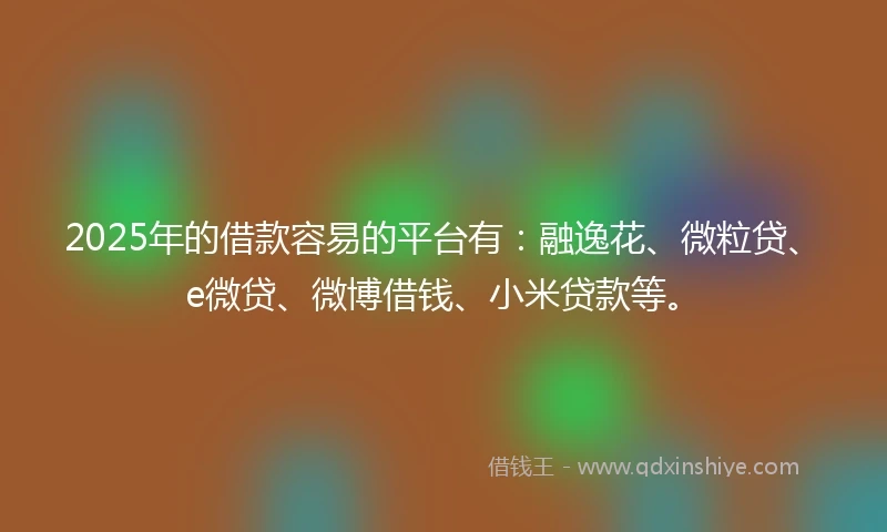 2025年的借款容易的平台有：融逸花、微粒贷、e微贷、微博借钱、小米贷款等。