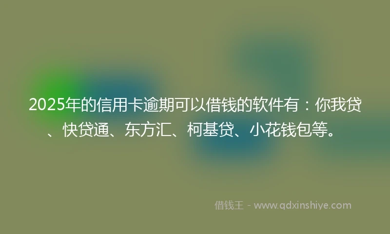 2025年的信用卡逾期可以借钱的软件有：你我贷、快贷通、东方汇、柯基贷、小花钱包等。