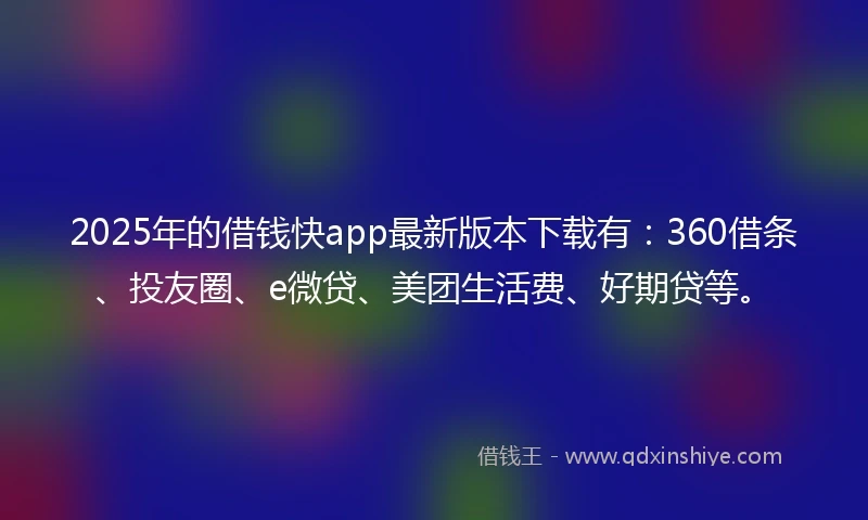 2025年的借钱快app最新版本下载有：360借条、投友圈、e微贷、美团生活费、好期贷等。
