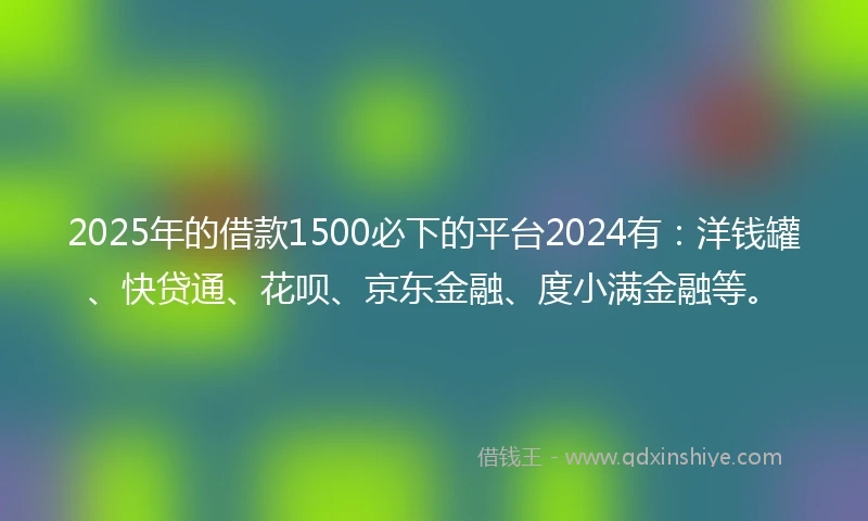 2025年的借款1500必下的平台2024有：洋钱罐、快贷通、花呗、京东金融、度小满金融等。