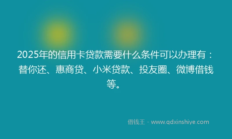 2025年的信用卡贷款需要什么条件可以办理有：替你还、惠商贷、小米贷款、投友圈、微博借钱等。