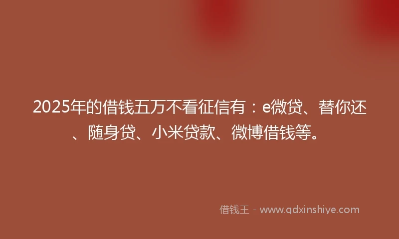 2025年的借钱五万不看征信有：e微贷、替你还、随身贷、小米贷款、微博借钱等。