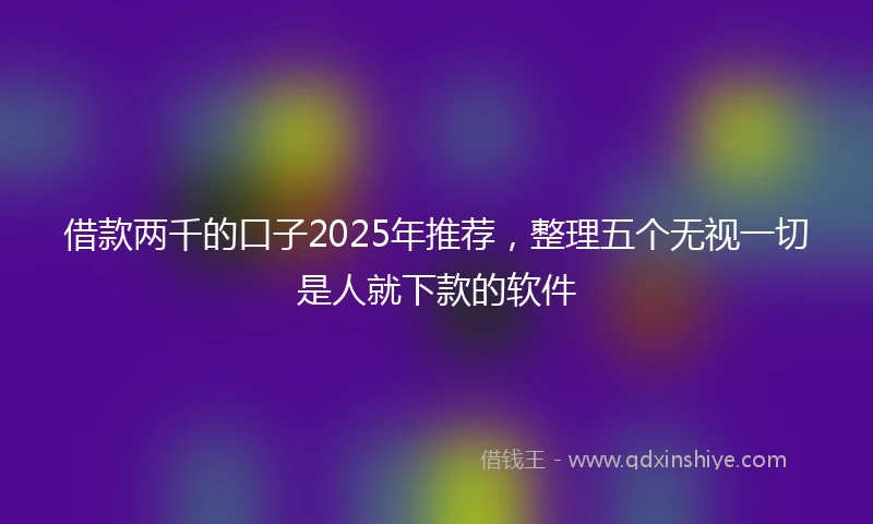 借款两千的口子2025年推荐，整理五个无视一切是人就下款的软件