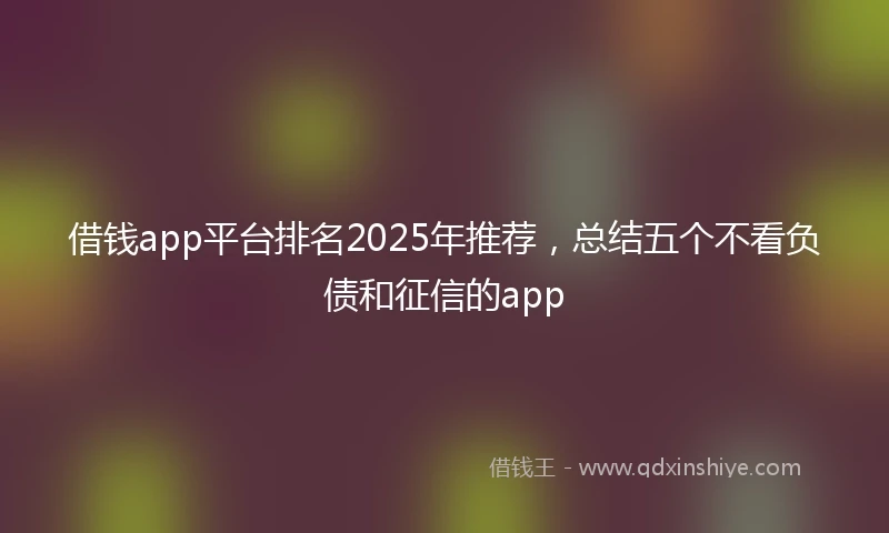 借钱app平台排名2025年推荐，总结五个不看负债和征信的app