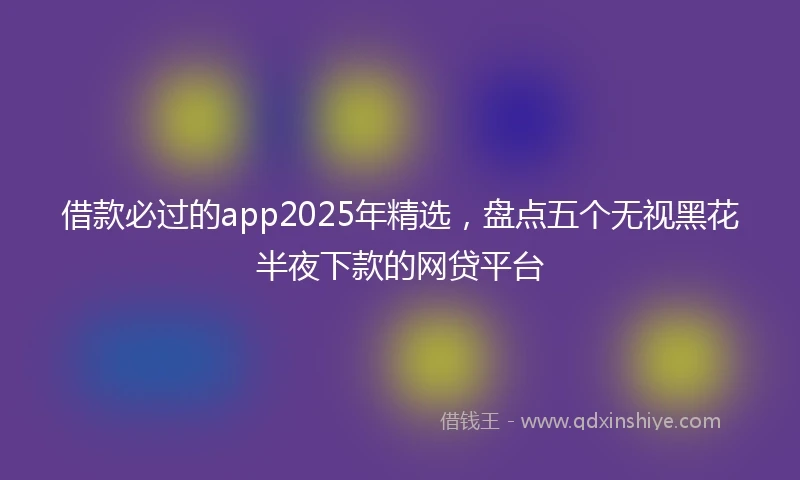借款必过的app2025年精选，盘点五个无视黑花半夜下款的网贷平台