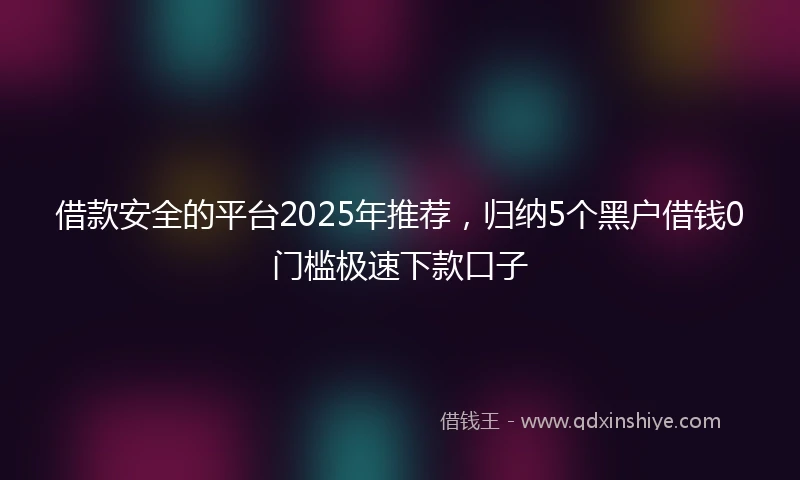 借款安全的平台2025年推荐，归纳5个黑户借钱0门槛极速下款口子