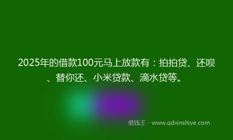 2025年的借款100元马上放款有：拍拍贷、还呗、替你还、小米贷款、滴水贷等。