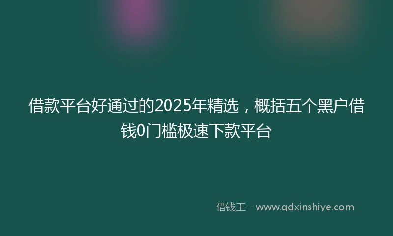 借款平台好通过的2025年精选，概括五个黑户借钱0门槛极速下款平台