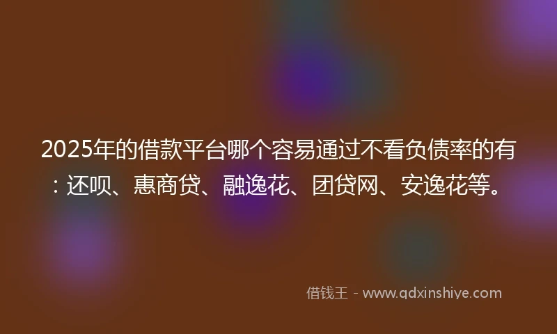 2025年的借款平台哪个容易通过不看负债率的有：还呗、惠商贷、融逸花、团贷网、安逸花等。